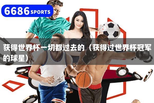 获得世界杯一切都过去的（获得过世界杯冠军的球星）