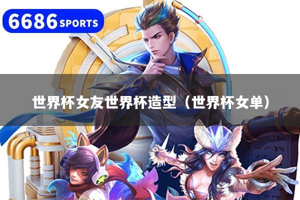 世界杯女友世界杯造型（世界杯女单）