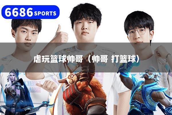 虐玩篮球帅哥（帅哥 打篮球）