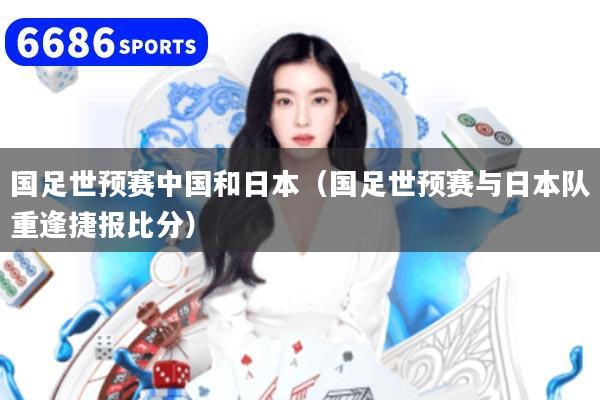 国足世预赛中国和日本（国足世预赛与日本队重逢捷报比分）
